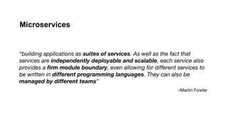 –Martin Fowler
“building applications as suites of services. As well as the fact that
services are independently deployable and scalable, each service also
provides a firm module boundary, even allowing for different services to
be written in different programming languages. They can also be
managed by different teams”
Microservices
 