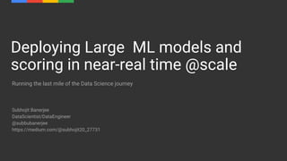 Subhojit Banerjee
DataScientist/DataEngineer
@subbubanerjee
https://medium.com/@subhojit20_27731
Deploying Large ML models and
scoring in near-real time @scale
Running the last mile of the Data Science journey
 