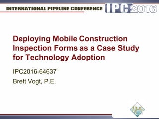 Deploying Mobile Construction
Inspection Forms as a Case Study
for Technology Adoption
IPC2016-64637
Brett Vogt, P.E.
 