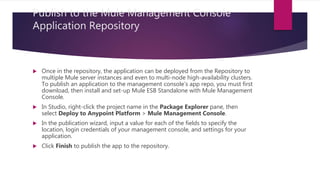 Publish to the Mule Management Console
Application Repository
 Once in the repository, the application can be deployed from the Repository to
multiple Mule server instances and even to multi-node high-availability clusters.
To publish an application to the management console’s app repo, you must first
download, then install and set-up Mule ESB Standalone with Mule Management
Console.
 In Studio, right-click the project name in the Package Explorer pane, then
select Deploy to Anypoint Platform > Mule Management Console.
 In the publication wizard, input a value for each of the fields to specify the
location, login credentials of your management console, and settings for your
application.
 Click Finish to publish the app to the repository.
 