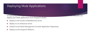 Deploying Mule Applications
Depending upon the setup and demands of your production environment, there are numerous ways
of deploying Mule applications. This presentation offers a brief overview of some of the ways you can
deploy your Mule applications from Anypoint Studio.
 Deploy to the Studio embedded test server.
 Deploy to an enterprise server.
 Publish to the Mule Management Console Application Repository.
 Deploy to the Anypoint Platform.
 