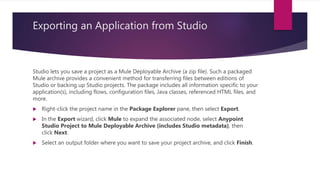 Exporting an Application from Studio
Studio lets you save a project as a Mule Deployable Archive (a zip file). Such a packaged
Mule archive provides a convenient method for transferring files between editions of
Studio or backing up Studio projects. The package includes all information specific to your
application(s), including flows, configuration files, Java classes, referenced HTML files, and
more.
 Right-click the project name in the Package Explorer pane, then select Export.
 In the Export wizard, click Mule to expand the associated node, select Anypoint
Studio Project to Mule Deployable Archive (includes Studio metadata), then
click Next.
 Select an output folder where you want to save your project archive, and click Finish.
 