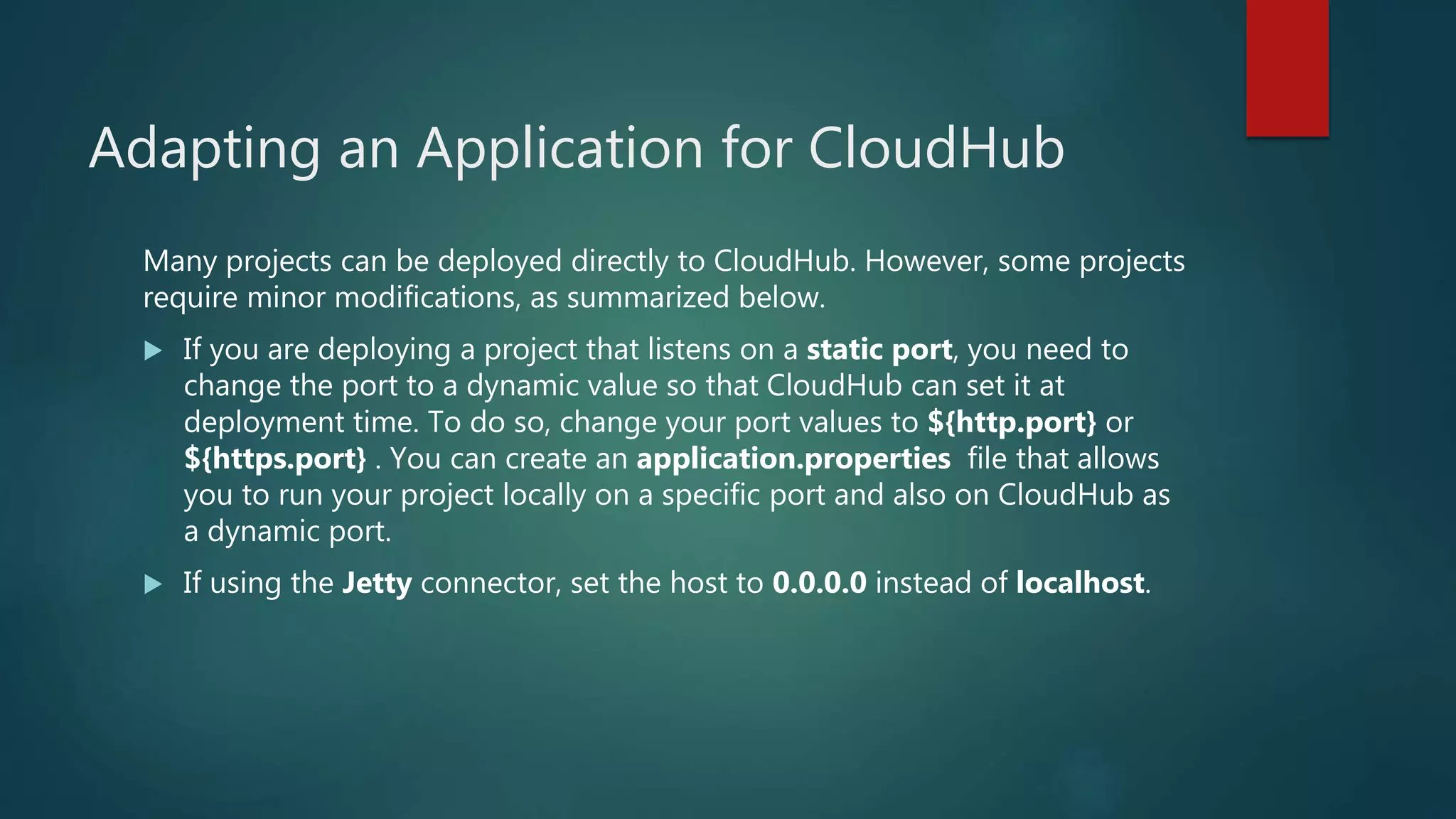 Adapting an Application for CloudHub
Many projects can be deployed directly to CloudHub. However, some projects
require minor modifications, as summarized below.
 If you are deploying a project that listens on a static port, you need to
change the port to a dynamic value so that CloudHub can set it at
deployment time. To do so, change your port values to ${http.port} or
${https.port} . You can create an application.properties file that allows
you to run your project locally on a specific port and also on CloudHub as
a dynamic port.
 If using the Jetty connector, set the host to 0.0.0.0 instead of localhost.
 