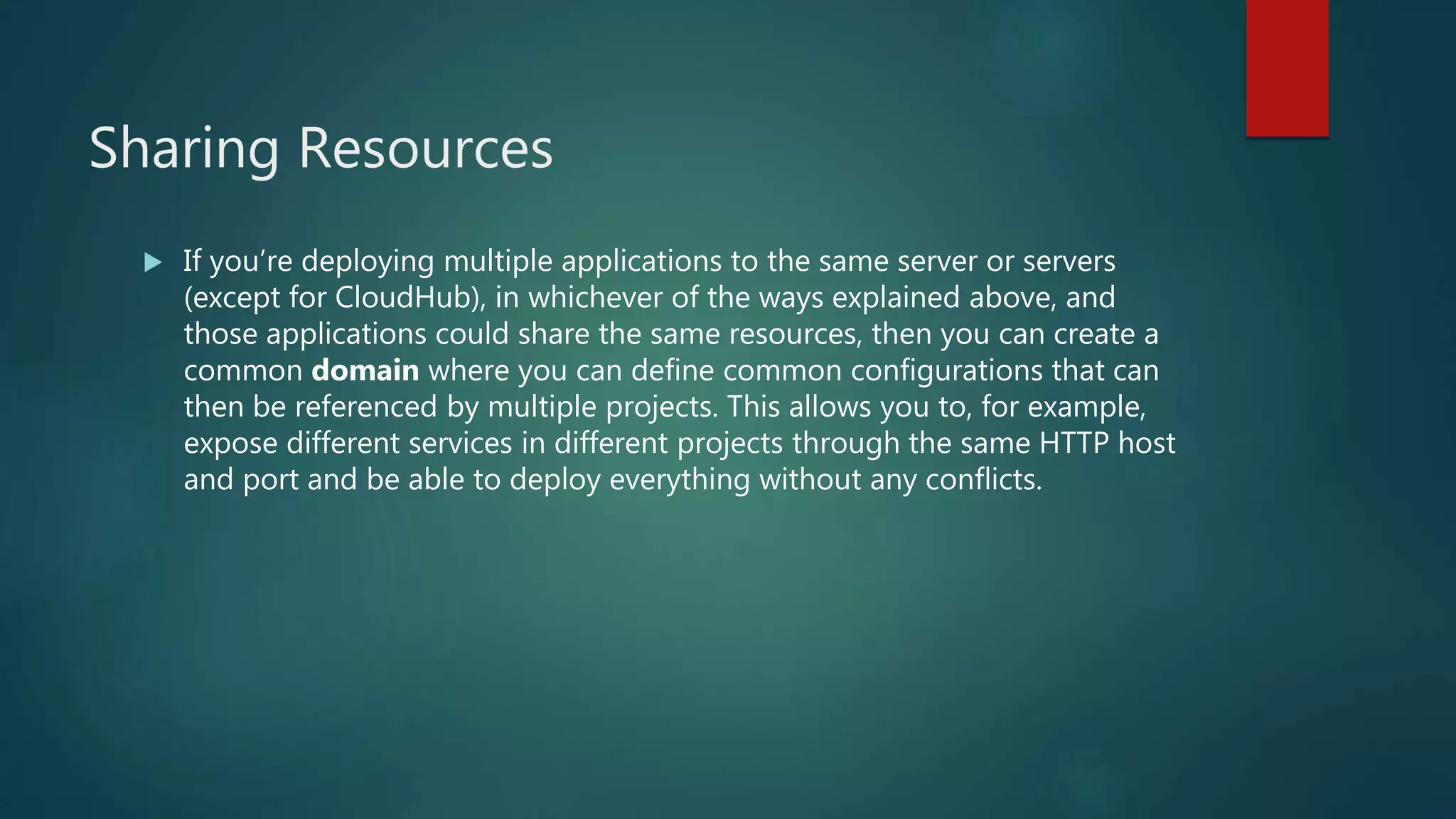 Sharing Resources
 If you’re deploying multiple applications to the same server or servers
(except for CloudHub), in whichever of the ways explained above, and
those applications could share the same resources, then you can create a
common domain where you can define common configurations that can
then be referenced by multiple projects. This allows you to, for example,
expose different services in different projects through the same HTTP host
and port and be able to deploy everything without any conflicts.
 