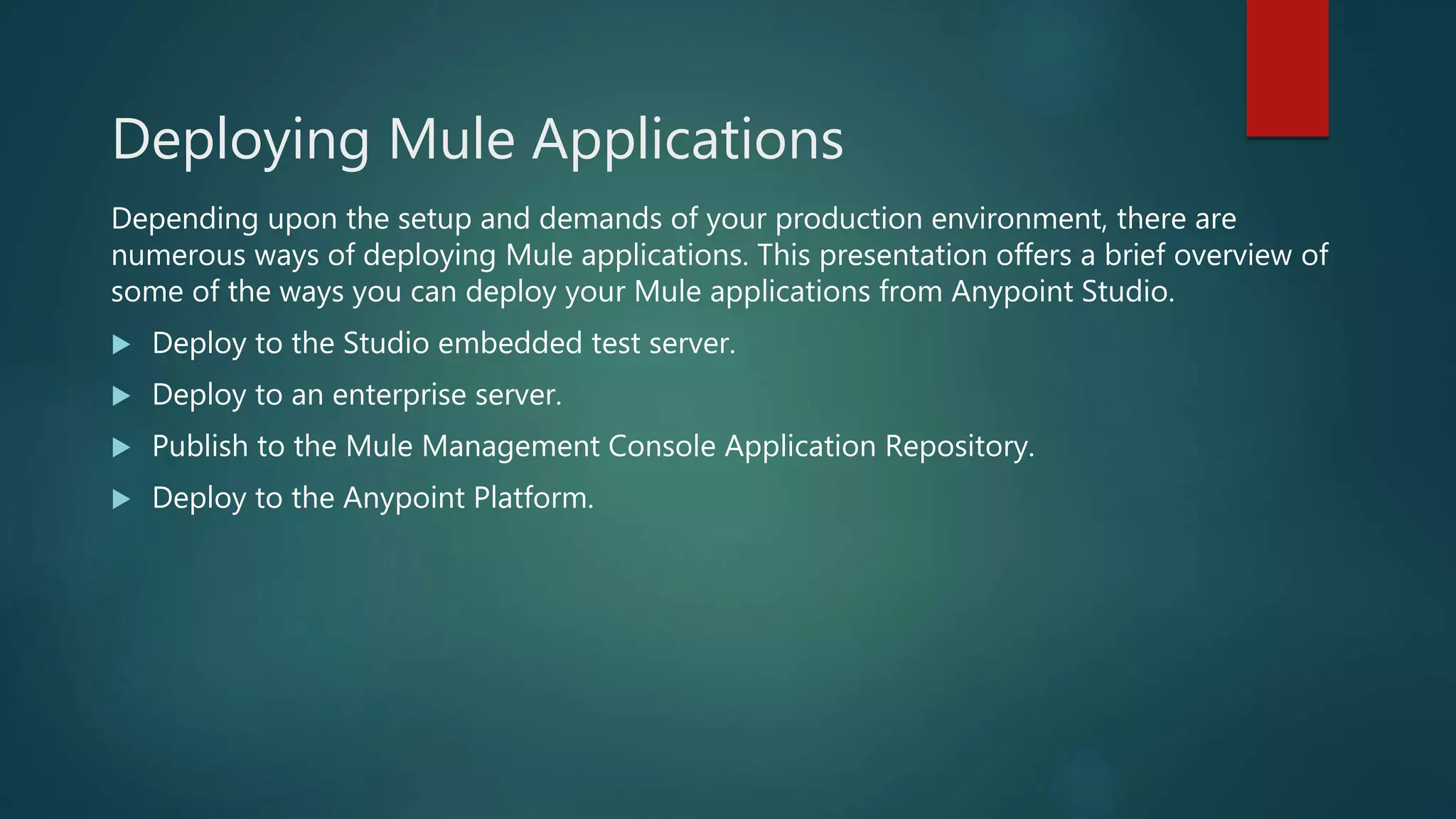 Deploying Mule Applications
Depending upon the setup and demands of your production environment, there are
numerous ways of deploying Mule applications. This presentation offers a brief overview of
some of the ways you can deploy your Mule applications from Anypoint Studio.
 Deploy to the Studio embedded test server.
 Deploy to an enterprise server.
 Publish to the Mule Management Console Application Repository.
 Deploy to the Anypoint Platform.
 