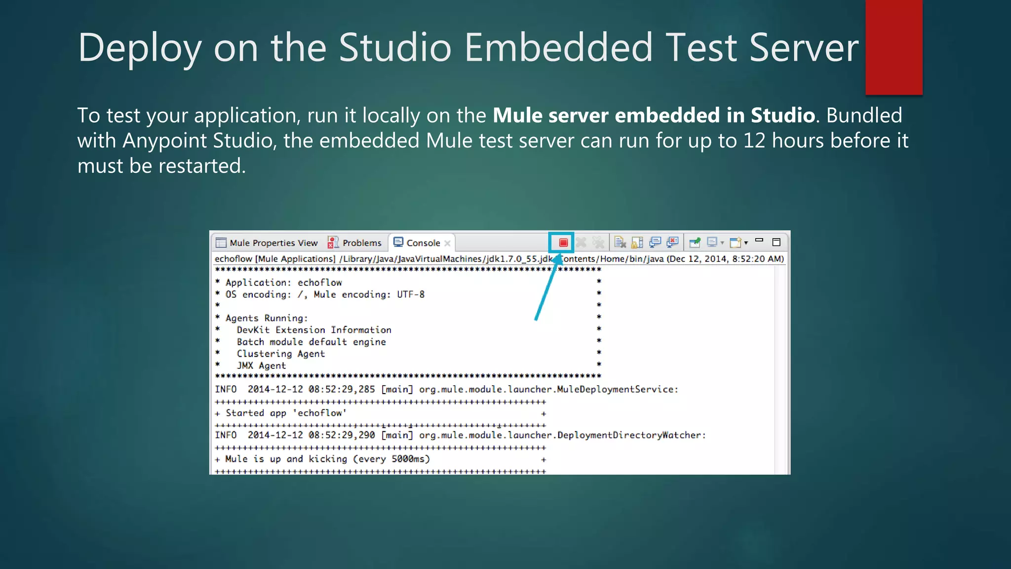 Deploy on the Studio Embedded Test Server
To test your application, run it locally on the Mule server embedded in Studio. Bundled
with Anypoint Studio, the embedded Mule test server can run for up to 12 hours before it
must be restarted.
 