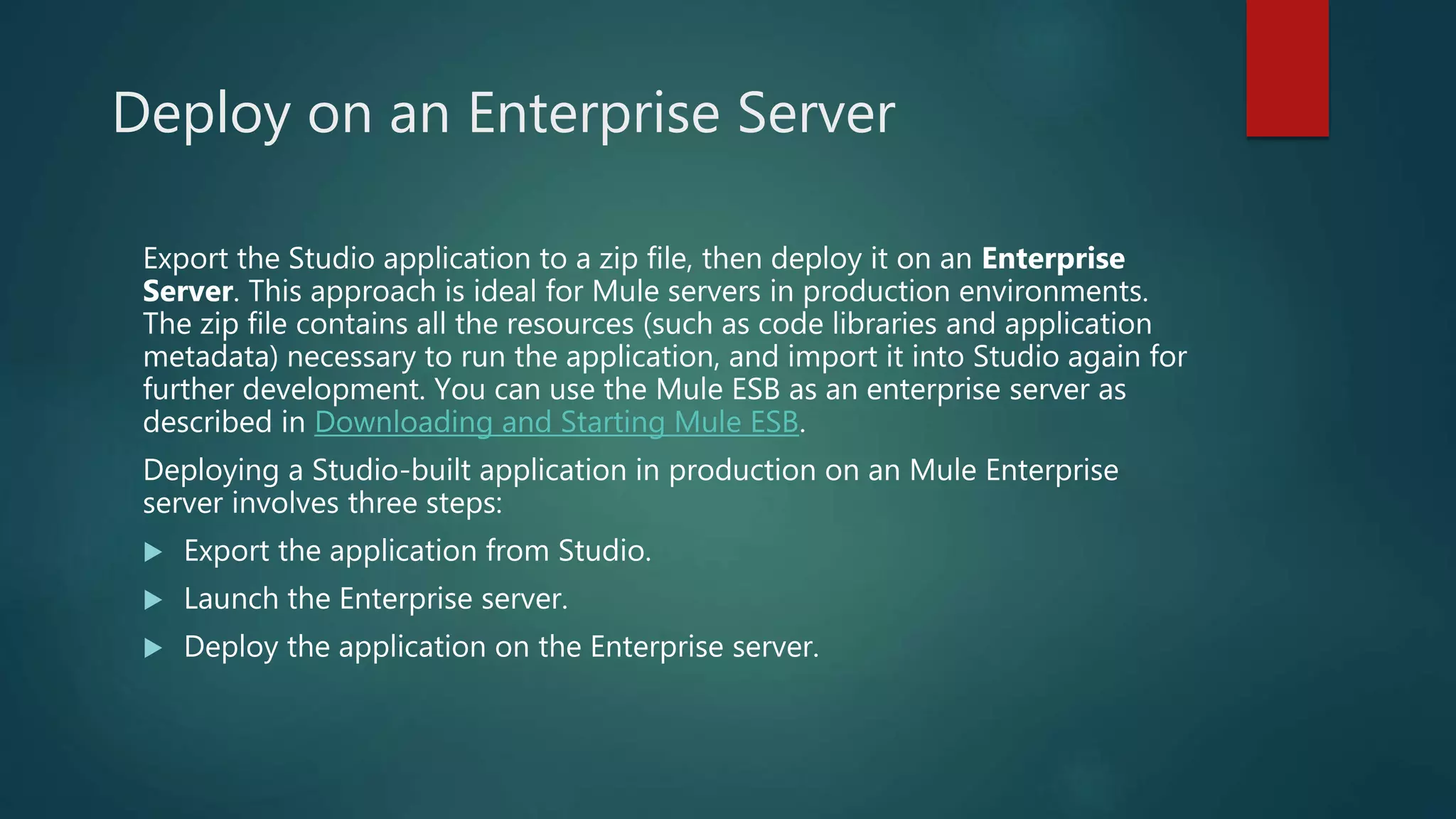 Deploy on an Enterprise Server
Export the Studio application to a zip file, then deploy it on an Enterprise
Server. This approach is ideal for Mule servers in production environments.
The zip file contains all the resources (such as code libraries and application
metadata) necessary to run the application, and import it into Studio again for
further development. You can use the Mule ESB as an enterprise server as
described in Downloading and Starting Mule ESB.
Deploying a Studio-built application in production on an Mule Enterprise
server involves three steps:
 Export the application from Studio.
 Launch the Enterprise server.
 Deploy the application on the Enterprise server.
 