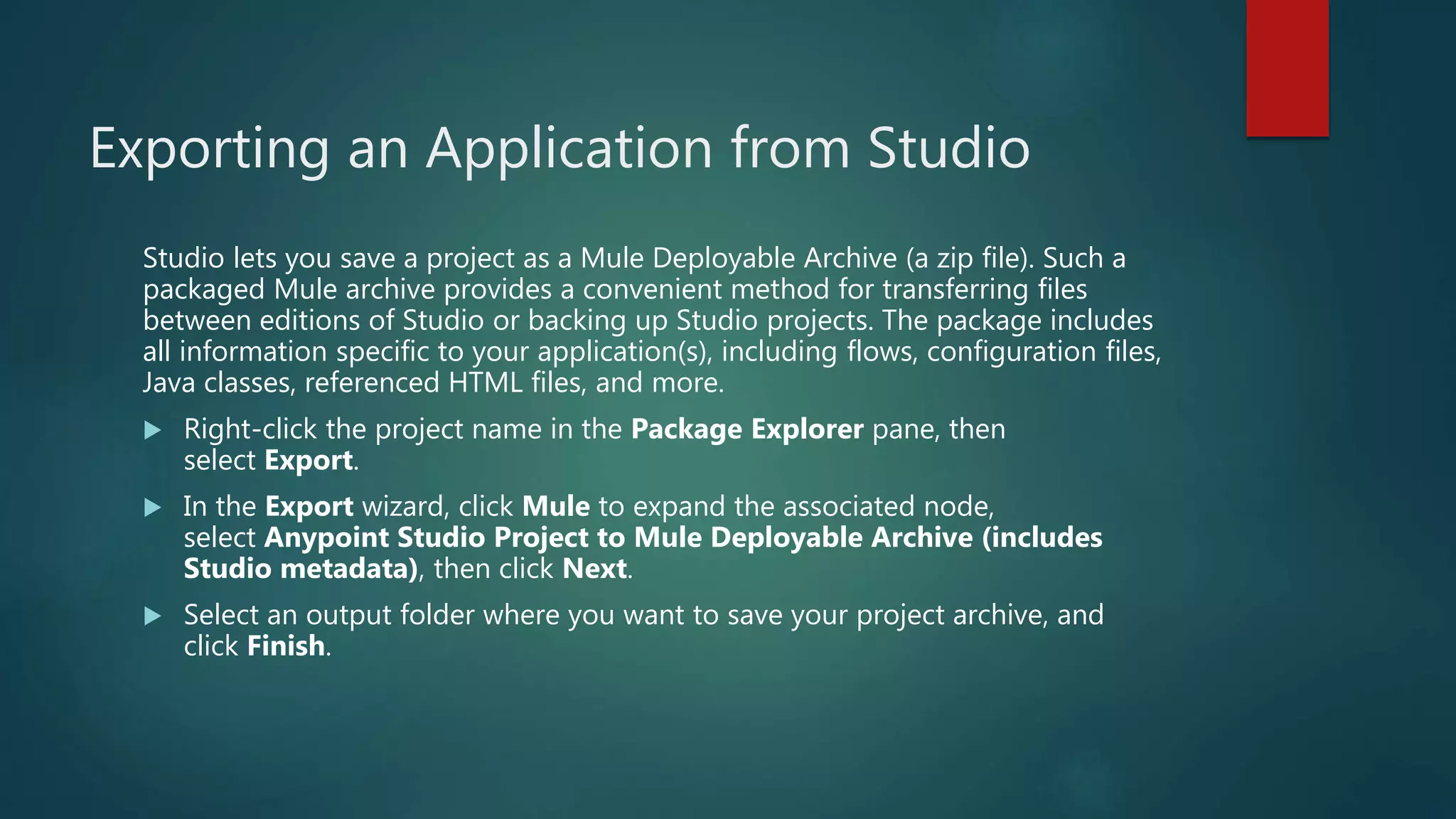 Exporting an Application from Studio
Studio lets you save a project as a Mule Deployable Archive (a zip file). Such a
packaged Mule archive provides a convenient method for transferring files
between editions of Studio or backing up Studio projects. The package includes
all information specific to your application(s), including flows, configuration files,
Java classes, referenced HTML files, and more.
 Right-click the project name in the Package Explorer pane, then
select Export.
 In the Export wizard, click Mule to expand the associated node,
select Anypoint Studio Project to Mule Deployable Archive (includes
Studio metadata), then click Next.
 Select an output folder where you want to save your project archive, and
click Finish.
 