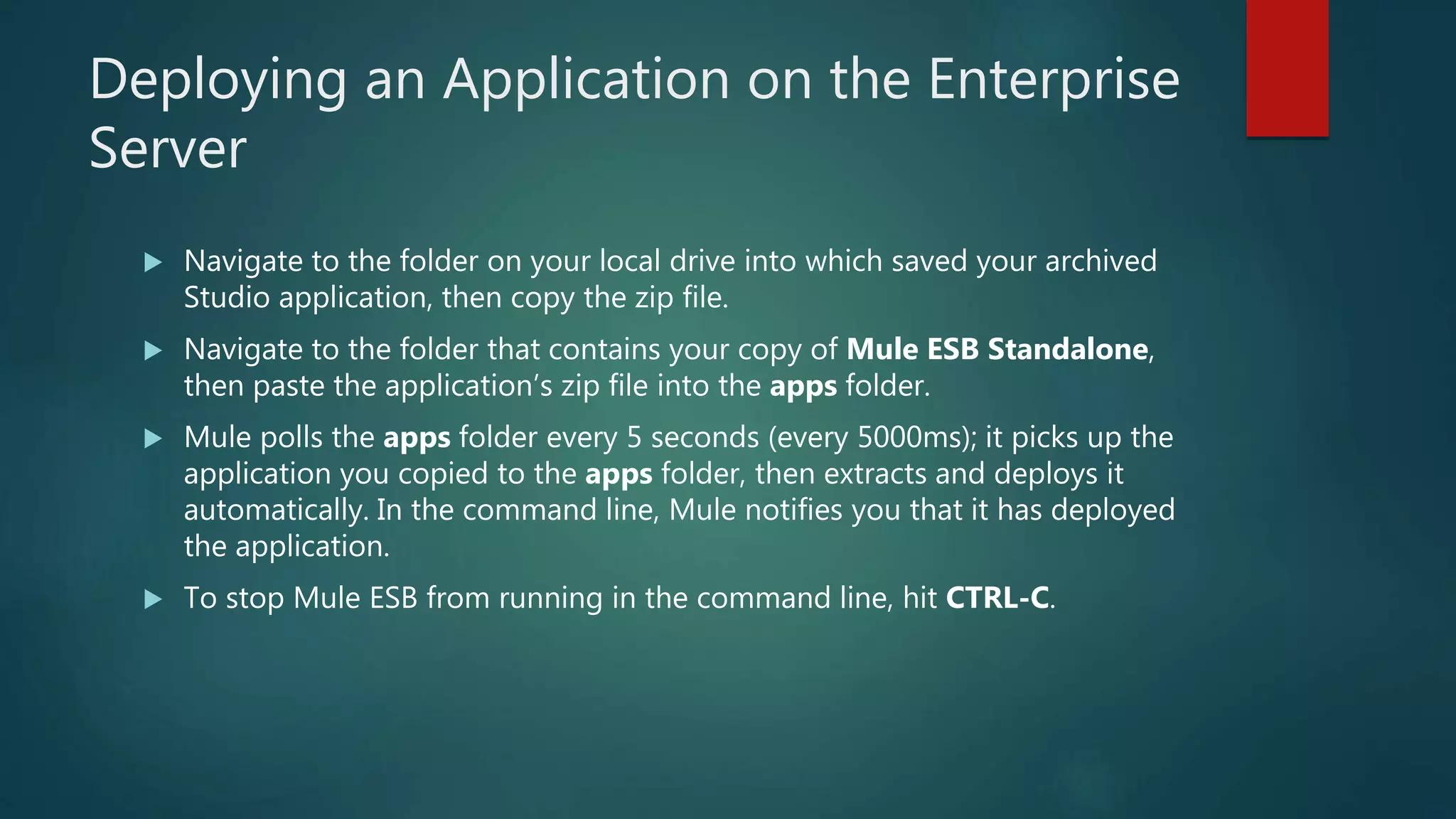 Deploying an Application on the Enterprise
Server
 Navigate to the folder on your local drive into which saved your archived
Studio application, then copy the zip file.
 Navigate to the folder that contains your copy of Mule ESB Standalone,
then paste the application’s zip file into the apps folder.
 Mule polls the apps folder every 5 seconds (every 5000ms); it picks up the
application you copied to the apps folder, then extracts and deploys it
automatically. In the command line, Mule notifies you that it has deployed
the application.
 To stop Mule ESB from running in the command line, hit CTRL-C.
 