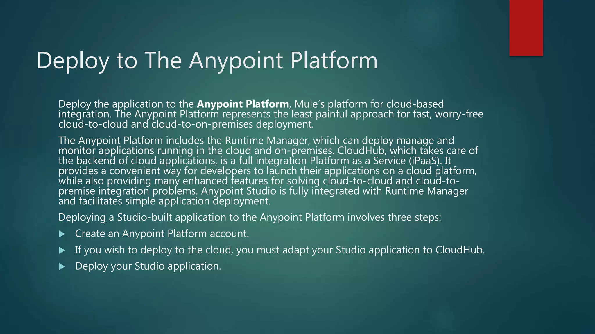 Deploy to The Anypoint Platform
Deploy the application to the Anypoint Platform, Mule’s platform for cloud-based
integration. The Anypoint Platform represents the least painful approach for fast, worry-free
cloud-to-cloud and cloud-to-on-premises deployment.
The Anypoint Platform includes the Runtime Manager, which can deploy manage and
monitor applications running in the cloud and on-premises. CloudHub, which takes care of
the backend of cloud applications, is a full integration Platform as a Service (iPaaS). It
provides a convenient way for developers to launch their applications on a cloud platform,
while also providing many enhanced features for solving cloud-to-cloud and cloud-to-
premise integration problems. Anypoint Studio is fully integrated with Runtime Manager
and facilitates simple application deployment.
Deploying a Studio-built application to the Anypoint Platform involves three steps:
 Create an Anypoint Platform account.
 If you wish to deploy to the cloud, you must adapt your Studio application to CloudHub.
 Deploy your Studio application.
 