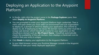 Deploying an Application to the Anypoint
Platform
 In Studio, right-click the project name in the Package Explorer pane, then
select Deploy to Anypoint Platform.
 You are prompted to enter your Anypoint Platform login credentials. Then a
menu will open where you must select an Environment and sub organization
to deploy to, a domain in which to deploy your application, the runtime to
deploy to, etc. If deploying to the cloud, the domain name you enter must be a
unique sub-domain which CloudHub creates for your application on the
cloudhub.io domain such as, My-Project-Name . CloudHub automatically
checks the availability of the sub-domain, then displays a checkmark icon to
confirm that your entry is unique.
 Click Finish to deploy your application to the Anypoint Platform.
 In your Web browser, access your Runtime Manager console in the Anypoint
Platform to view your newly deployed application.
 