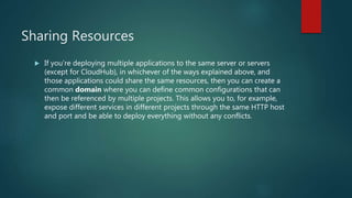 Sharing Resources
 If you’re deploying multiple applications to the same server or servers
(except for CloudHub), in whichever of the ways explained above, and
those applications could share the same resources, then you can create a
common domain where you can define common configurations that can
then be referenced by multiple projects. This allows you to, for example,
expose different services in different projects through the same HTTP host
and port and be able to deploy everything without any conflicts.
 