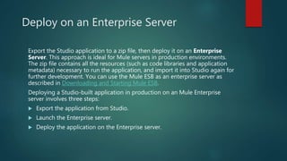 Deploy on an Enterprise Server
Export the Studio application to a zip file, then deploy it on an Enterprise
Server. This approach is ideal for Mule servers in production environments.
The zip file contains all the resources (such as code libraries and application
metadata) necessary to run the application, and import it into Studio again for
further development. You can use the Mule ESB as an enterprise server as
described in Downloading and Starting Mule ESB.
Deploying a Studio-built application in production on an Mule Enterprise
server involves three steps:
 Export the application from Studio.
 Launch the Enterprise server.
 Deploy the application on the Enterprise server.
 