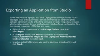 Exporting an Application from Studio
Studio lets you save a project as a Mule Deployable Archive (a zip file). Such a
packaged Mule archive provides a convenient method for transferring files
between editions of Studio or backing up Studio projects. The package includes
all information specific to your application(s), including flows, configuration files,
Java classes, referenced HTML files, and more.
 Right-click the project name in the Package Explorer pane, then
select Export.
 In the Export wizard, click Mule to expand the associated node,
select Anypoint Studio Project to Mule Deployable Archive (includes
Studio metadata), then click Next.
 Select an output folder where you want to save your project archive, and
click Finish.
 