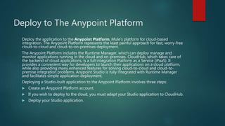 Deploy to The Anypoint Platform
Deploy the application to the Anypoint Platform, Mule’s platform for cloud-based
integration. The Anypoint Platform represents the least painful approach for fast, worry-free
cloud-to-cloud and cloud-to-on-premises deployment.
The Anypoint Platform includes the Runtime Manager, which can deploy manage and
monitor applications running in the cloud and on-premises. CloudHub, which takes care of
the backend of cloud applications, is a full integration Platform as a Service (iPaaS). It
provides a convenient way for developers to launch their applications on a cloud platform,
while also providing many enhanced features for solving cloud-to-cloud and cloud-to-
premise integration problems. Anypoint Studio is fully integrated with Runtime Manager
and facilitates simple application deployment.
Deploying a Studio-built application to the Anypoint Platform involves three steps:
 Create an Anypoint Platform account.
 If you wish to deploy to the cloud, you must adapt your Studio application to CloudHub.
 Deploy your Studio application.
 