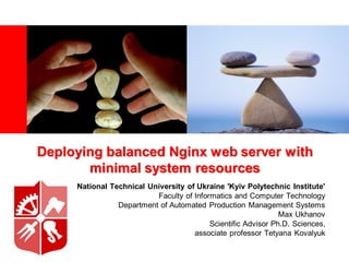 Deploying balanced Nginx web server with
       minimal system resources
     National Technical University of Ukraine 'Kyiv Polytechnic Institute'
                          Faculty of Informatics and Computer Technology
                Department of Automated Production Management Systems
                                                               Max Ukhanov
                                          Scientific Advisor Ph.D. Sciences,
                                     associate professor Tetyana Kovalyuk
 