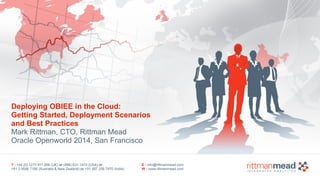Deploying OBIEE in the Cloud: 
Getting Started, Deployment Scenarios 
and Best Practices 
Mark Rittman, CTO, Rittman Mead 
Oracle Openworld 2014, San Francisco 
T : +44 (0) 1273 911 268 (UK) or (888) 631-1410 (USA) or 
+61 3 9596 7186 (Australia & New Zealand) or +91 997 256 7970 (India) 
E : info@rittmanmead.com 
W : www.rittmanmead.com 
 