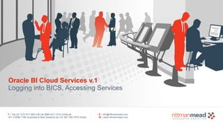 Oracle BI Cloud Services v.1 
Logging into BICS, Accessing Services 
T : +44 (0) 1273 911 268 (UK) or (888) 631-1410 (USA) or 
+61 3 9596 7186 (Australia & New Zealand) or +91 997 256 7970 (India) 
E : info@rittmanmead.com 
W : www.rittmanmead.com 
 