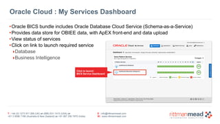 Oracle Cloud : My Services Dashboard 
•Oracle BICS bundle includes Oracle Database Cloud Service (Schema-as-a-Service) 
•Provides data store for OBIEE data, with ApEX front-end and data upload 
•View status of services 
•Click on link to launch required service 
‣Database 
‣Business Intelligence 
Click to launch 
BICS Service Dashboard 
T : +44 (0) 1273 911 268 (UK) or (888) 631-1410 (USA) or 
+61 3 9596 7186 (Australia & New Zealand) or +91 997 256 7970 (India) 
E : info@rittmanmead.com 
W : www.rittmanmead.com 
 