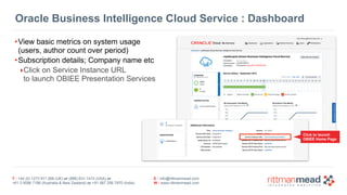 Oracle Business Intelligence Cloud Service : Dashboard 
•View basic metrics on system usage 
(users, author count over period) 
•Subscription details; Company name etc 
‣Click on Service Instance URL 
to launch OBIEE Presentation Services 
T : +44 (0) 1273 911 268 (UK) or (888) 631-1410 (USA) or 
+61 3 9596 7186 (Australia & New Zealand) or +91 997 256 7970 (India) 
E : info@rittmanmead.com 
W : www.rittmanmead.com 
Click to launch 
OBIEE Home Page 
 