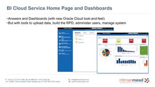BI Cloud Service Home Page and Dashboards 
•Answers and Dashboards (with new Oracle Cloud look-and-feel) 
•But with tools to upload data, build the RPD, administer users, manage system 
T : +44 (0) 1273 911 268 (UK) or (888) 631-1410 (USA) or 
+61 3 9596 7186 (Australia & New Zealand) or +91 997 256 7970 (India) 
E : info@rittmanmead.com 
W : www.rittmanmead.com 
 