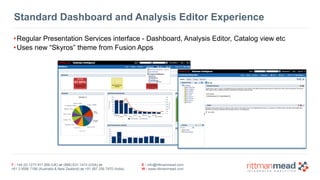 Standard Dashboard and Analysis Editor Experience 
•Regular Presentation Services interface - Dashboard, Analysis Editor, Catalog view etc 
•Uses new “Skyros” theme from Fusion Apps 
T : +44 (0) 1273 911 268 (UK) or (888) 631-1410 (USA) or 
+61 3 9596 7186 (Australia & New Zealand) or +91 997 256 7970 (India) 
E : info@rittmanmead.com 
W : www.rittmanmead.com 
 