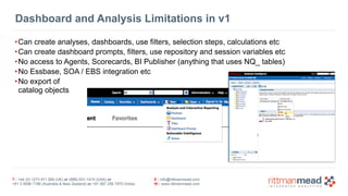 Dashboard and Analysis Limitations in v1 
•Can create analyses, dashboards, use filters, selection steps, calculations etc 
•Can create dashboard prompts, filters, use repository and session variables etc 
•No access to Agents, Scorecards, BI Publisher (anything that uses NQ_ tables) 
•No Essbase, SOA / EBS integration etc 
•No export of 
catalog objects 
T : +44 (0) 1273 911 268 (UK) or (888) 631-1410 (USA) or 
+61 3 9596 7186 (Australia & New Zealand) or +91 997 256 7970 (India) 
E : info@rittmanmead.com 
W : www.rittmanmead.com 
 