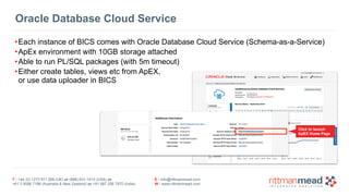 Oracle Database Cloud Service 
•Each instance of BICS comes with Oracle Database Cloud Service (Schema-as-a-Service) 
•ApEx environment with 10GB storage attached 
•Able to run PL/SQL packages (with 5m timeout) 
•Either create tables, views etc from ApEX, 
or use data uploader in BICS 
T : +44 (0) 1273 911 268 (UK) or (888) 631-1410 (USA) or 
+61 3 9596 7186 (Australia & New Zealand) or +91 997 256 7970 (India) 
E : info@rittmanmead.com 
W : www.rittmanmead.com 
Click to launch 
ApEX Home Page 
 