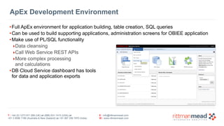 ApEx Development Environment 
•Full ApEx environment for application building, table creation, SQL queries 
•Can be used to build supporting applications, administration screens for OBIEE application 
•Make use of PL/SQL functionality 
‣Data cleansing 
‣Call Web Service REST APIs 
‣More complex processing 
and calculations 
•DB Cloud Service dashboard has tools 
for data and application exports 
T : +44 (0) 1273 911 268 (UK) or (888) 631-1410 (USA) or 
+61 3 9596 7186 (Australia & New Zealand) or +91 997 256 7970 (India) 
E : info@rittmanmead.com 
W : www.rittmanmead.com 
 
