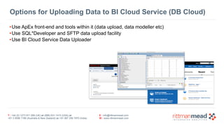 Options for Uploading Data to BI Cloud Service (DB Cloud) 
•Use ApEx front-end and tools within it (data upload, data modeller etc) 
•Use SQL*Developer and SFTP data upload facility 
•Use BI Cloud Service Data Uploader 
T : +44 (0) 1273 911 268 (UK) or (888) 631-1410 (USA) or 
+61 3 9596 7186 (Australia & New Zealand) or +91 997 256 7970 (India) 
E : info@rittmanmead.com 
W : www.rittmanmead.com 
 