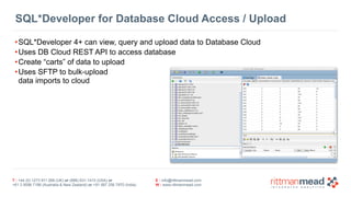 SQL*Developer for Database Cloud Access / Upload 
•SQL*Developer 4+ can view, query and upload data to Database Cloud 
•Uses DB Cloud REST API to access database 
•Create “carts” of data to upload 
•Uses SFTP to bulk-upload 
data imports to cloud 
T : +44 (0) 1273 911 268 (UK) or (888) 631-1410 (USA) or 
+61 3 9596 7186 (Australia & New Zealand) or +91 997 256 7970 (India) 
E : info@rittmanmead.com 
W : www.rittmanmead.com 
 