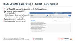 BICS Data Uploader Step 1 : Select File to Upload 
•Press Upload to upload txt, csv, xlsx or xls file to application 
•Contents of file then appear in 
Preview window 
•Or just paste data from clipboard 
into same preview window 
•Option to ignore headers line 
•Option to select delimiter char 
T : +44 (0) 1273 911 268 (UK) or (888) 631-1410 (USA) or 
+61 3 9596 7186 (Australia & New Zealand) or +91 997 256 7970 (India) 
E : info@rittmanmead.com 
W : www.rittmanmead.com 
 