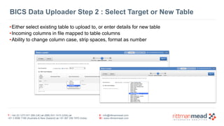 BICS Data Uploader Step 2 : Select Target or New Table 
•Either select existing table to upload to, or enter details for new table 
•Incoming columns in file mapped to table columns 
•Ability to change column case, strip spaces, format as number 
T : +44 (0) 1273 911 268 (UK) or (888) 631-1410 (USA) or 
+61 3 9596 7186 (Australia & New Zealand) or +91 997 256 7970 (India) 
E : info@rittmanmead.com 
W : www.rittmanmead.com 
 