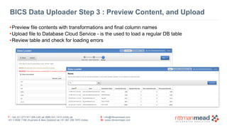 BICS Data Uploader Step 3 : Preview Content, and Upload 
•Preview file contents with transformations and final column names 
•Upload file to Database Cloud Service - is the used to load a regular DB table 
•Review table and check for loading errors 
T : +44 (0) 1273 911 268 (UK) or (888) 631-1410 (USA) or 
+61 3 9596 7186 (Australia & New Zealand) or +91 997 256 7970 (India) 
E : info@rittmanmead.com 
W : www.rittmanmead.com 
 