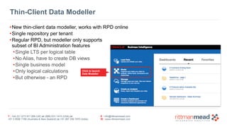 T : +44 (0) 1273 911 268 (UK) or (888) 631-1410 (USA) or 
+61 3 9596 7186 (Australia & New Zealand) or +91 997 256 7970 (India) 
E : info@rittmanmead.com 
W : www.rittmanmead.com 
Thin-Client Data Modeller 
•New thin-client data modeller, works with RPD online 
•Single repository per tenant 
•Regular RPD, but modeller only supports 
subset of BI Administration features 
•Single LTS per logical table 
•No Alias, have to create DB views 
•Single business model 
•Only logical calculations 
Click to launch 
Data Modeller 
•But otherwise - an RPD 
 