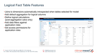 Logical Fact Table Features 
•Joins to dimensions automatically introspected when tables selected for model 
•Add default aggregation for logical columns 
•Define logical calculations 
(post-aggregation calcs only) 
•Add data filters against 
application roles 
•Set access permissions for 
application roles 
T : +44 (0) 1273 911 268 (UK) or (888) 631-1410 (USA) or 
+61 3 9596 7186 (Australia & New Zealand) or +91 997 256 7970 (India) 
E : info@rittmanmead.com 
W : www.rittmanmead.com 
 