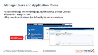 Manage Users and Application Roles 
•Click on Manage link on Homepage, launches BICS Service Console 
•View users, assign to roles 
•Map roles to application roles defined by tenant administrator 
T : +44 (0) 1273 911 268 (UK) or (888) 631-1410 (USA) or 
+61 3 9596 7186 (Australia & New Zealand) or +91 997 256 7970 (India) 
E : info@rittmanmead.com 
W : www.rittmanmead.com 
Click to launch 
BICS Service Console 
 