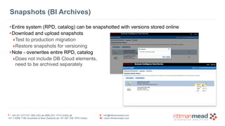 T : +44 (0) 1273 911 268 (UK) or (888) 631-1410 (USA) or 
+61 3 9596 7186 (Australia & New Zealand) or +91 997 256 7970 (India) 
E : info@rittmanmead.com 
W : www.rittmanmead.com 
Snapshots (BI Archives) 
•Entire system (RPD, catalog) can be snapshotted with versions stored online 
•Download and upload snapshots 
‣Test to production migration 
‣Restore snapshots for versioning 
•Note - overwrites entire RPD, catalog 
‣Does not include DB Cloud elements, 
need to be archived separately 
 