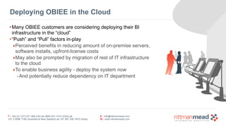 Deploying OBIEE in the Cloud 
•Many OBIEE customers are considering deploying their BI 
infrastructure in the “cloud” 
•“Push” and “Pull” factors in-play 
‣Perceived benefits in reducing amount of on-premise servers, 
software installs, upfront-license costs 
‣May also be prompted by migration of rest of IT infrastructure 
to the cloud 
‣To enable business agility - deploy the system now 
-And potentially reduce dependency on IT department 
T : +44 (0) 1273 911 268 (UK) or (888) 631-1410 (USA) or 
+61 3 9596 7186 (Australia & New Zealand) or +91 997 256 7970 (India) 
E : info@rittmanmead.com 
W : www.rittmanmead.com 
 