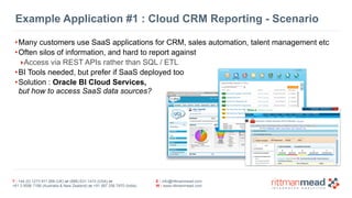 Example Application #1 : Cloud CRM Reporting - Scenario 
•Many customers use SaaS applications for CRM, sales automation, talent management etc 
•Often silos of information, and hard to report against 
‣Access via REST APIs rather than SQL / ETL 
•BI Tools needed, but prefer if SaaS deployed too 
•Solution : Oracle BI Cloud Services, 
but how to access SaaS data sources? 
T : +44 (0) 1273 911 268 (UK) or (888) 631-1410 (USA) or 
+61 3 9596 7186 (Australia & New Zealand) or +91 997 256 7970 (India) 
E : info@rittmanmead.com 
W : www.rittmanmead.com 
 