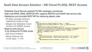 SaaS Data Access Solution : DB Cloud PL/SQL REST Access 
•Database Cloud Service supports PL/SQL packages, procedures 
•ApEx has APEX_WEB_SERVICE API, supports RESTful and SOAP web service calls 
•Salesforce.com provides REST API for retrieving objects, data 
‣PL/SQL package retrieves 
Salesforce instance data 
‣Stages into Database Cloud 
Schema for OBIEE access 
•Need to work around 
5 min timeout for PL/SQL prods 
‣DB Cloud limitation 
‣Break retrieval into 
small steps, <1 min 
T : +44 (0) 1273 911 268 (UK) or (888) 631-1410 (USA) or 
+61 3 9596 7186 (Australia & New Zealand) or +91 997 256 7970 (India) 
BEGIN 
apex_web_service.g_request_headers(1).name := 'Accept'; 
apex_web_service.g_request_headers(1).value := 'application/xml'; 
l_clob := 
apex_web_service.make_rest_request( p_url => 
'https://login.salesforce.com/services/oauth2/token?grant_type=password&client_id=' 
||clientId||'&client_secret='||clientSecret||'&username='||username|| 
'&password='||password, p_http_method => 'POST' , p_body => ''); 
XMLData := XMLType(l_clob); 
FOR r IN 
( 
SELECT 
ExtractValue(Value(p),'/OAuth/instance_url/text()') AS r_instance , 
ExtractValue(Value(p),'/OAuth/access_token/text()') AS r_token 
E : info@rittmanmead.com 
W : www.rittmanmead.com 
FROM 
TABLE(XMLSequence(Extract(XMLData,'/OAuth'))) p 
) 
LOOP 
 