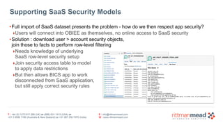 Supporting SaaS Security Models 
•Full import of SaaS dataset presents the problem - how do we then respect app security? 
‣Users will connect into OBIEE as themselves, no online access to SaaS security 
•Solution : download user > account security objects, 
join those to facts to perform row-level filtering 
‣Needs knowledge of underlying 
SaaS row-level security setup 
‣Join security access table to model 
to apply data restrictions 
‣But then allows BICS app to work 
disconnected from SaaS application, 
but still apply correct security rules 
T : +44 (0) 1273 911 268 (UK) or (888) 631-1410 (USA) or 
+61 3 9596 7186 (Australia & New Zealand) or +91 997 256 7970 (India) 
E : info@rittmanmead.com 
W : www.rittmanmead.com 
 