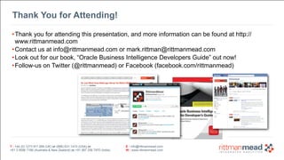 T : +44 (0) 1273 911 268 (UK) or (888) 631-1410 (USA) or 
+61 3 9596 7186 (Australia & New Zealand) or +91 997 256 7970 (India) 
E : info@rittmanmead.com 
W : www.rittmanmead.com 
Thank You for Attending! 
•Thank you for attending this presentation, and more information can be found at http:// 
www.rittmanmead.com 
•Contact us at info@rittmanmead.com or mark.rittman@rittmanmead.com 
•Look out for our book, “Oracle Business Intelligence Developers Guide” out now! 
•Follow-us on Twitter (@rittmanmead) or Facebook (facebook.com/rittmanmead) 
 