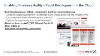 Enabling Business Agility - Rapid Development in the Cloud 
•Example cloud use of OBIEE - accelerating the BI development process 
‣Combines agile development (“ExtremeBI”) with OBIEE deployed into Amazon AWS 
‣Cloud element allows development to start now 
‣Options for repatriating on-premise afterwards 
•Based on Amazon AWS (EC2, S3) and Oracle BI 
•More details at 
http://www.rittmanmead.com/cloudbi/ 
T : +44 (0) 1273 911 268 (UK) or (888) 631-1410 (USA) or 
+61 3 9596 7186 (Australia & New Zealand) or +91 997 256 7970 (India) 
E : info@rittmanmead.com 
W : www.rittmanmead.com 
 