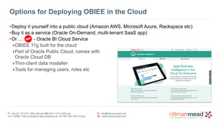 Options for Deploying OBIEE in the Cloud 
•Deploy it yourself into a public cloud (Amazon AWS, Microsoft Azure, Rackspace etc) 
•Buy it as a service (Oracle On-Demand, multi-tenant SaaS app) 
•Or … - Oracle BI Cloud Service 
‣OBIEE 11g built for the cloud 
‣Part of Oracle Public Cloud, comes with 
Oracle Cloud DB 
‣Thin-client data modeller 
‣Tools for managing users, roles etc 
T : +44 (0) 1273 911 268 (UK) or (888) 631-1410 (USA) or 
+61 3 9596 7186 (Australia & New Zealand) or +91 997 256 7970 (India) 
E : info@rittmanmead.com 
W : www.rittmanmead.com 
 