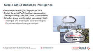 Oracle Cloud Business Intelligence 
•Generally Available (GA) September 2014 
•Part of the wider PaaS (platform-as-a-service) 
offering including database, Java, documents etc 
•Aimed at a very specific set of use-cases initially 
‣Adding BI and analytics to cloud-based apps 
‣Departmental sandbox-type analysis 
T : +44 (0) 1273 911 268 (UK) or (888) 631-1410 (USA) or 
+61 3 9596 7186 (Australia & New Zealand) or +91 997 256 7970 (India) 
E : info@rittmanmead.com 
W : www.rittmanmead.com 
 