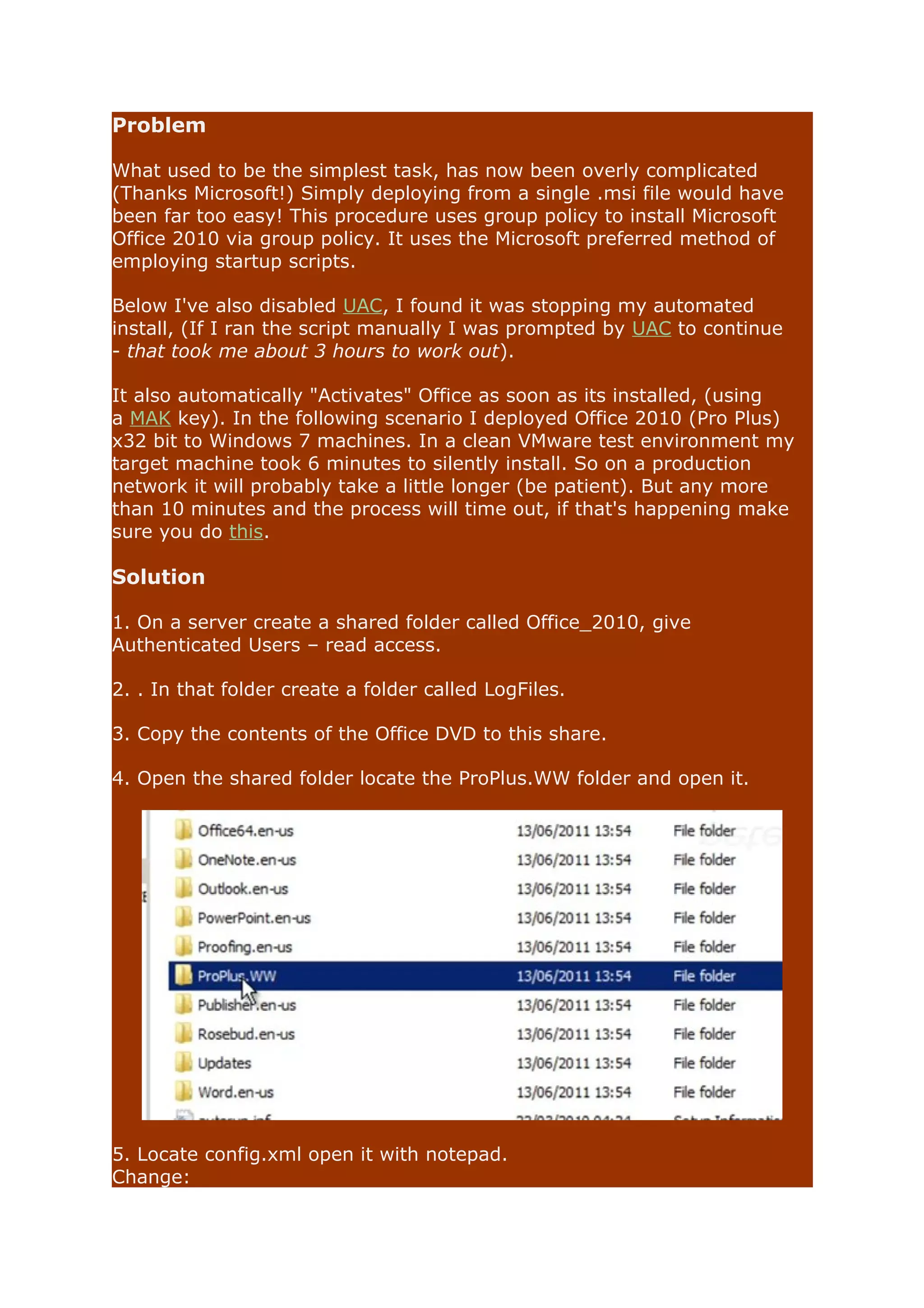 Problem 
What used to be the simplest task, has now been overly complicated 
(Thanks Microsoft!) Simply deploying from a single .msi file would have 
been far too easy! This procedure uses group policy to install Microsoft 
Office 2010 via group policy. It uses the Microsoft preferred method of 
employing startup scripts. 
Below I've also disabled UAC, I found it was stopping my automated 
install, (If I ran the script manually I was prompted by UAC to continue 
- that took me about 3 hours to work out). 
It also automatically "Activates" Office as soon as its installed, (using 
a MAK key). In the following scenario I deployed Office 2010 (Pro Plus) 
x32 bit to Windows 7 machines. In a clean VMware test environment my 
target machine took 6 minutes to silently install. So on a production 
network it will probably take a little longer (be patient). But any more 
than 10 minutes and the process will time out, if that's happening make 
sure you do this. 
Solution 
1. On a server create a shared folder called Office_2010, give 
Authenticated Users – read access. 
2. . In that folder create a folder called LogFiles. 
3. Copy the contents of the Office DVD to this share. 
4. Open the shared folder locate the ProPlus.WW folder and open it. 
5. Locate config.xml open it with notepad. 
Change: 
 