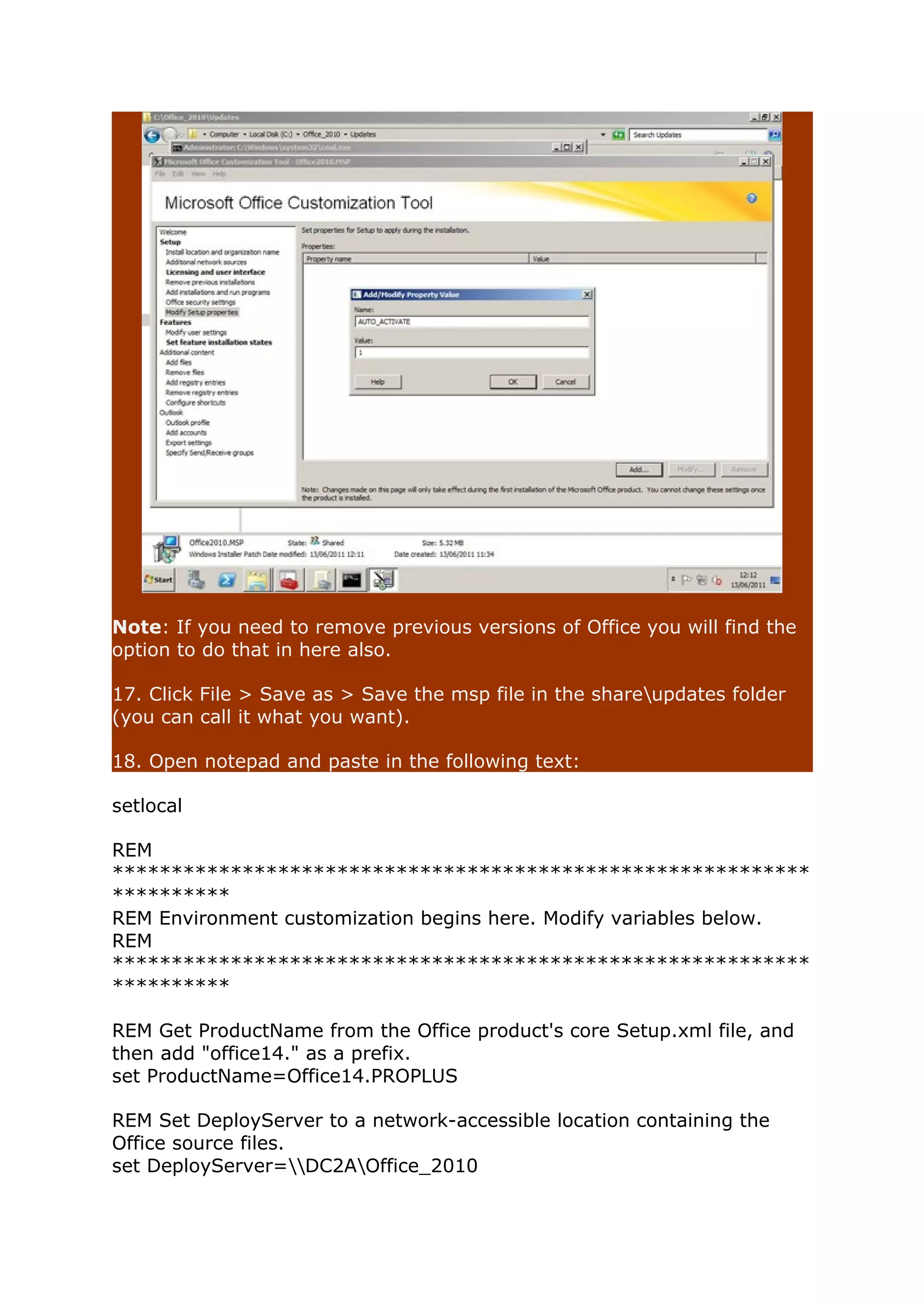 Note: If you need to remove previous versions of Office you will find the 
option to do that in here also. 
17. Click File > Save as > Save the msp file in the shareupdates folder 
(you can call it what you want). 
18. Open notepad and paste in the following text: 
setlocal 
REM 
*********************************************************** 
********** 
REM Environment customization begins here. Modify variables below. 
REM 
*********************************************************** 
********** 
REM Get ProductName from the Office product's core Setup.xml file, and 
then add "office14." as a prefix. 
set ProductName=Office14.PROPLUS 
REM Set DeployServer to a network-accessible location containing the 
Office source files. 
set DeployServer=DC2AOffice_2010 
 