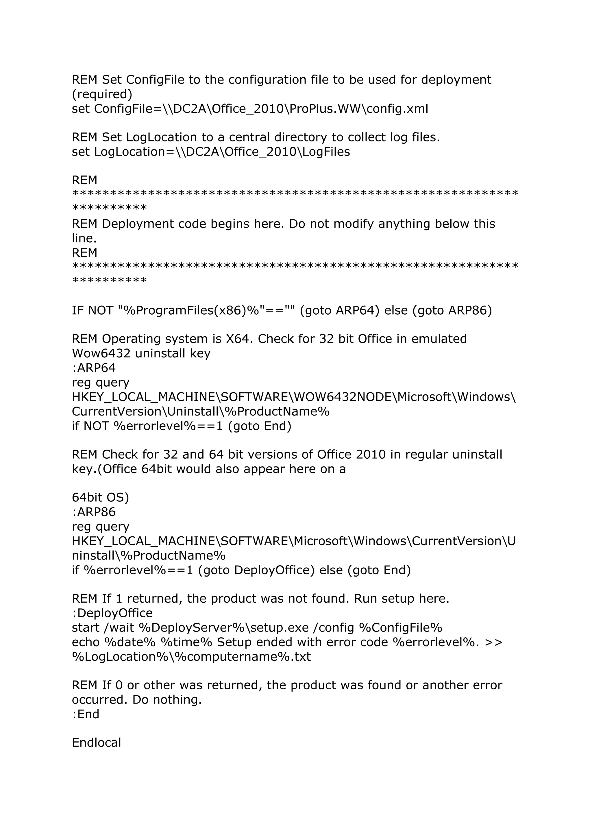 REM Set ConfigFile to the configuration file to be used for deployment 
(required) 
set ConfigFile=DC2AOffice_2010ProPlus.WWconfig.xml 
REM Set LogLocation to a central directory to collect log files. 
set LogLocation=DC2AOffice_2010LogFiles 
REM 
*********************************************************** 
********** 
REM Deployment code begins here. Do not modify anything below this 
line. 
REM 
*********************************************************** 
********** 
IF NOT "%ProgramFiles(x86)%"=="" (goto ARP64) else (goto ARP86) 
REM Operating system is X64. Check for 32 bit Office in emulated 
Wow6432 uninstall key 
:ARP64 
reg query 
HKEY_LOCAL_MACHINESOFTWAREWOW6432NODEMicrosoftWindows 
CurrentVersionUninstall%ProductName% 
if NOT %errorlevel%==1 (goto End) 
REM Check for 32 and 64 bit versions of Office 2010 in regular uninstall 
key.(Office 64bit would also appear here on a 
64bit OS) 
:ARP86 
reg query 
HKEY_LOCAL_MACHINESOFTWAREMicrosoftWindowsCurrentVersionU 
ninstall%ProductName% 
if %errorlevel%==1 (goto DeployOffice) else (goto End) 
REM If 1 returned, the product was not found. Run setup here. 
:DeployOffice 
start /wait %DeployServer%setup.exe /config %ConfigFile% 
echo %date% %time% Setup ended with error code %errorlevel%. >> 
%LogLocation%%computername%.txt 
REM If 0 or other was returned, the product was found or another error 
occurred. Do nothing. 
:End 
Endlocal 
 