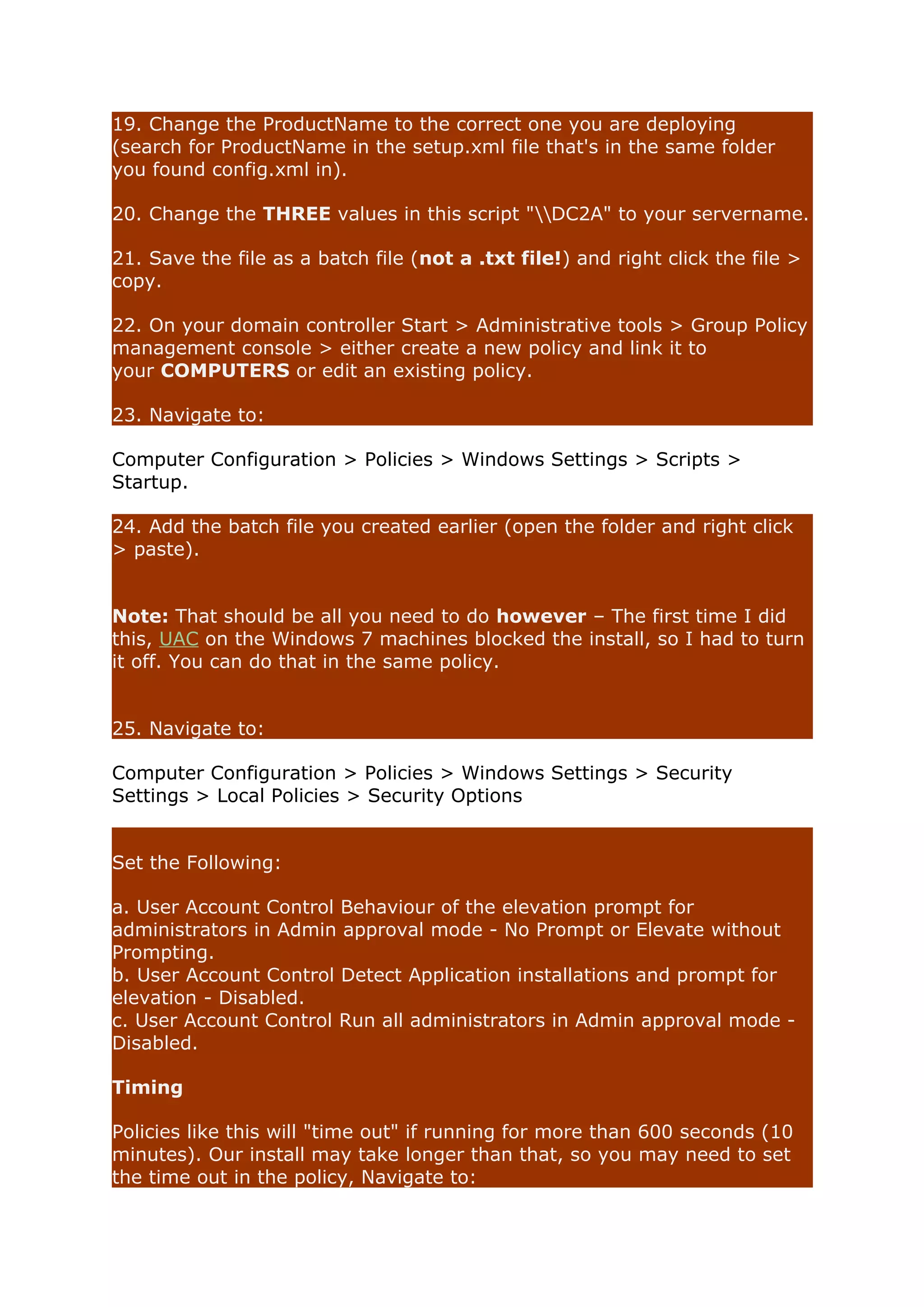 19. Change the ProductName to the correct one you are deploying 
(search for ProductName in the setup.xml file that's in the same folder 
you found config.xml in). 
20. Change the THREE values in this script "DC2A" to your servername. 
21. Save the file as a batch file (not a .txt file!) and right click the file > 
copy. 
22. On your domain controller Start > Administrative tools > Group Policy 
management console > either create a new policy and link it to 
your COMPUTERS or edit an existing policy. 
23. Navigate to: 
Computer Configuration > Policies > Windows Settings > Scripts > 
Startup. 
24. Add the batch file you created earlier (open the folder and right click 
> paste). 
Note: That should be all you need to do however – The first time I did 
this, UAC on the Windows 7 machines blocked the install, so I had to turn 
it off. You can do that in the same policy. 
25. Navigate to: 
Computer Configuration > Policies > Windows Settings > Security 
Settings > Local Policies > Security Options 
Set the Following: 
a. User Account Control Behaviour of the elevation prompt for 
administrators in Admin approval mode - No Prompt or Elevate without 
Prompting. 
b. User Account Control Detect Application installations and prompt for 
elevation - Disabled. 
c. User Account Control Run all administrators in Admin approval mode - 
Disabled. 
Timing 
Policies like this will "time out" if running for more than 600 seconds (10 
minutes). Our install may take longer than that, so you may need to set 
the time out in the policy, Navigate to: 
 